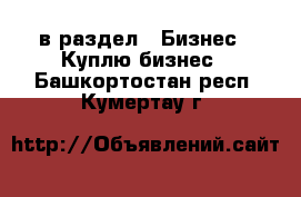  в раздел : Бизнес » Куплю бизнес . Башкортостан респ.,Кумертау г.